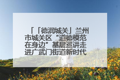 「德润城关」兰州市城关区“道德模范在身边”基层巡讲走进广武门街道新时代文明实践所
