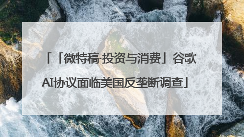 「微特稿·投资与消费」谷歌AI协议面临美国反垄断调查
