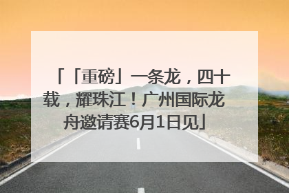「重磅」一条龙，四十载，耀珠江！广州国际龙舟邀请赛6月1日见