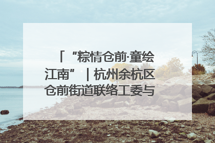 “粽情仓前·童绘江南”｜杭州余杭区仓前街道联络工委与辖区群众共度佳节