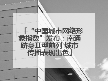 “中国城市网络形象指数”发布：南通跻身Ⅱ型前列 城市传播表现出色