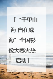 “千里山海 自在威海”全国影像大赛火热启动