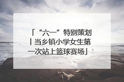 “六一”特别策划丨当乡镇小学女生第一次站上篮球赛场