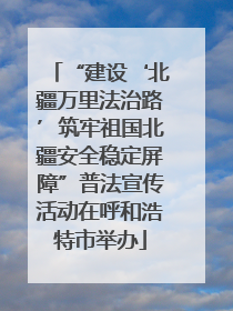 “建设‘北疆万里法治路’筑牢祖国北疆安全稳定屏障”普法宣传活动在呼和浩特市举办