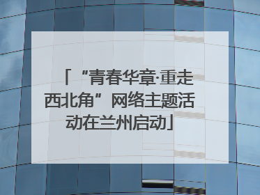 “青春华章·重走西北角”网络主题活动在兰州启动