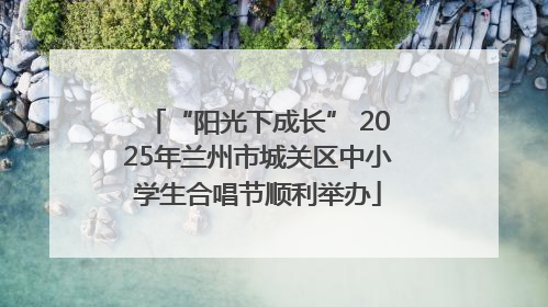 “阳光下成长” 2025年兰州市城关区中小学生合唱节顺利举办