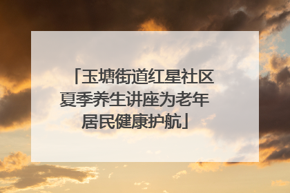 玉塘街道红星社区夏季养生讲座为老年居民健康护航