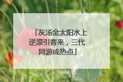 灰汤金太阳水上逆漂引客来，三代同游成热点
