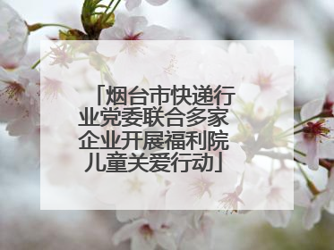 烟台市快递行业党委联合多家企业开展福利院儿童关爱行动
