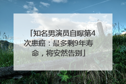 知名男演员自曝第4次患癌：最多剩9年寿命，将安然告别