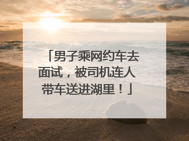 男子乘网约车去面试，被司机连人带车送进湖里！