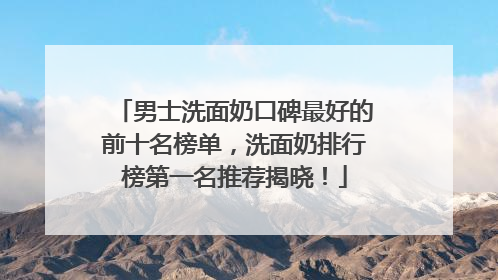 男士洗面奶口碑最好的前十名榜单，洗面奶排行榜第一名推荐揭晓！