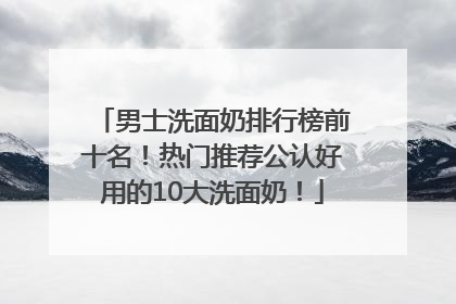 男士洗面奶排行榜前十名！热门推荐公认好用的10大洗面奶！