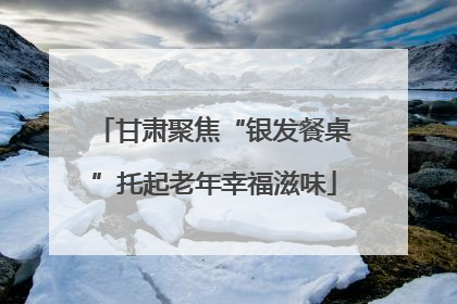 甘肃聚焦“银发餐桌”托起老年幸福滋味
