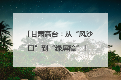 甘肃高台：从“风沙口”到“绿屏障”