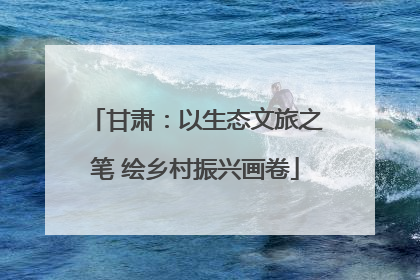甘肃：以生态文旅之笔 绘乡村振兴画卷