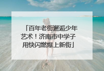 百年老街邂逅少年艺术！济南市中学子用快闪燃爆上新街