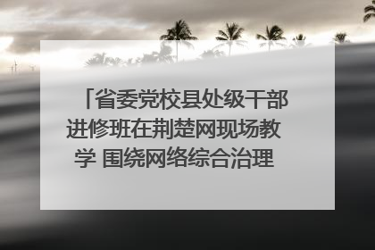 省委党校县处级干部进修班在荆楚网现场教学 围绕网络综合治理工作展开交流