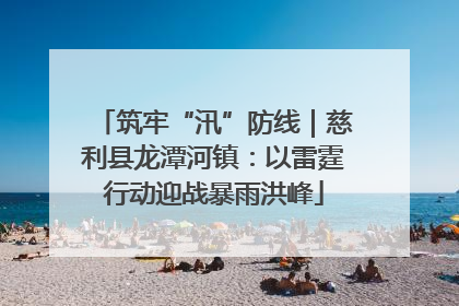 筑牢“汛”防线｜慈利县龙潭河镇：以雷霆行动迎战暴雨洪峰
