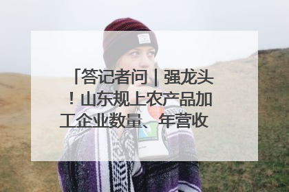 答记者问｜强龙头！山东规上农产品加工企业数量、年营收均居全国首位