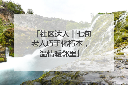 社区达人｜七旬老人巧手化朽木，温情暖邻里