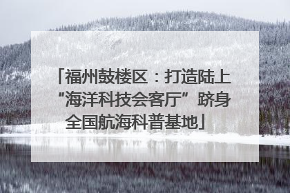 福州鼓楼区：打造陆上“海洋科技会客厅”跻身全国航海科普基地