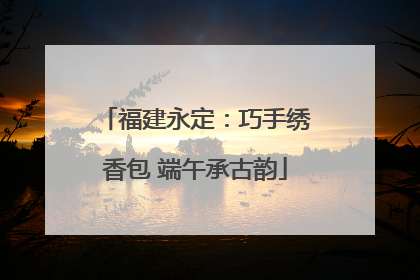 福建永定：巧手绣香包 端午承古韵