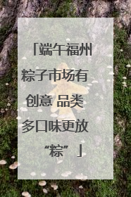 端午福州粽子市场有创意 品类多口味更放“粽”