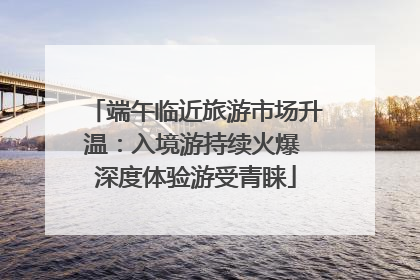 端午临近旅游市场升温：入境游持续火爆 深度体验游受青睐