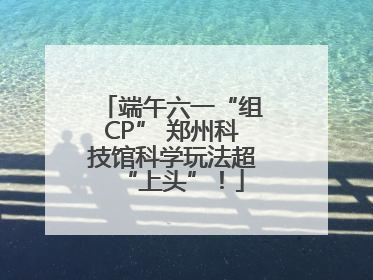 端午六一“组CP” 郑州科技馆科学玩法超“上头”！