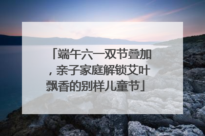 端午六一双节叠加，亲子家庭解锁艾叶飘香的别样儿童节