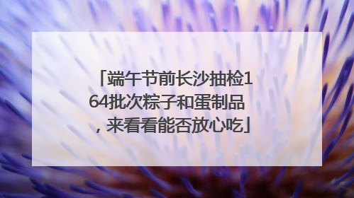 端午节前长沙抽检164批次粽子和蛋制品，来看看能否放心吃