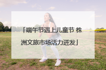 端午节遇上儿童节 株洲文旅市场活力迸发