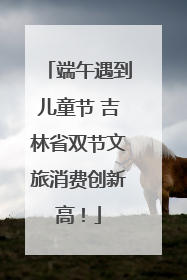 端午遇到儿童节 吉林省双节文旅消费创新高！