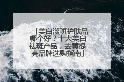 美白淡斑护肤品哪个好？十大美白祛斑产品，去黄提亮品牌选购指南