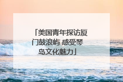 美国青年探访厦门鼓浪屿 感受琴岛文化魅力