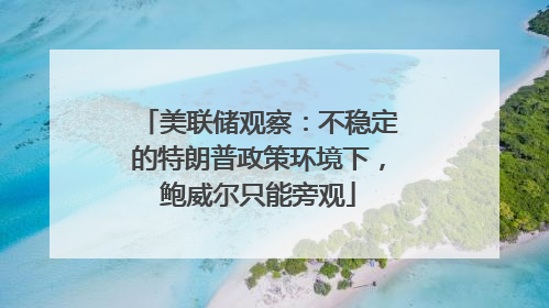 美联储观察：不稳定的特朗普政策环境下，鲍威尔只能旁观