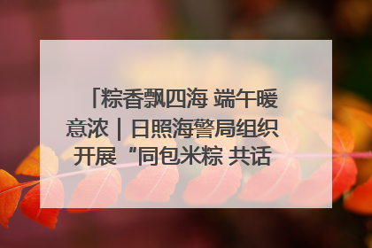 粽香飘四海 端午暖意浓｜日照海警局组织开展“同包米粽 共话端午”系列活动