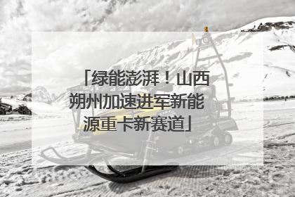 绿能澎湃！山西朔州加速进军新能源重卡新赛道