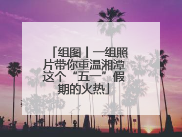 组图丨一组照片带你重温湘潭这个“五一”假期的火热