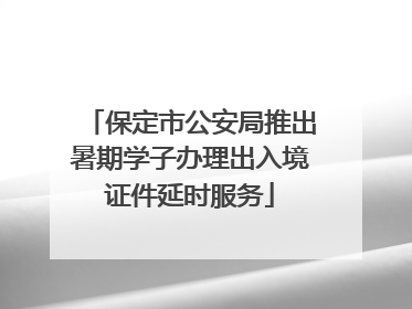 保定市公安局推出暑期学子办理出入境证件延时服务