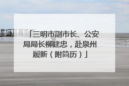 三明市副市长、公安局局长柳建忠，赴泉州履新（附简历）
