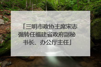 三明市政协主席宋志强转任福建省政府副秘书长、办公厅主任