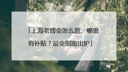 上海老博会怎么逛、哪里有补贴？最全指南出炉