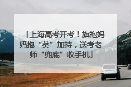 上海高考开考！旗袍妈妈抱“葵”加持，送考老师“兜底”收手机