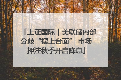 上证国际｜美联储内部分歧“摆上台面” 市场押注秋季开启降息