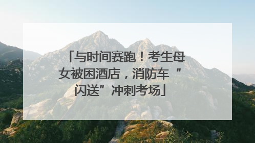 与时间赛跑！考生母女被困酒店，消防车“闪送”冲刺考场