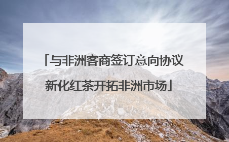 与非洲客商签订意向协议 新化红茶开拓非洲市场
