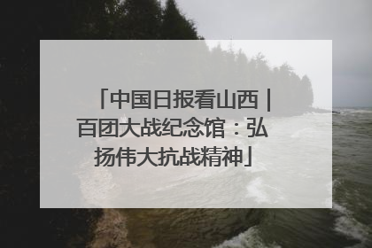 中国日报看山西｜百团大战纪念馆：弘扬伟大抗战精神