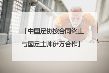 中国足协按合同终止与国足主帅伊万合作